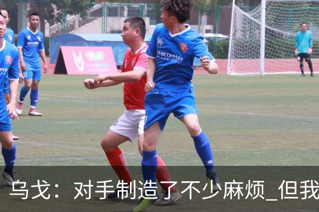 乌戈：对手制造了不少麻烦 但我们防守端做得很好尤其是段睿骐